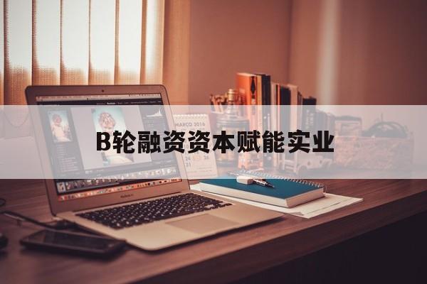 广州市B轮融资资本赋能实业(b轮融资公司值得工作吗)