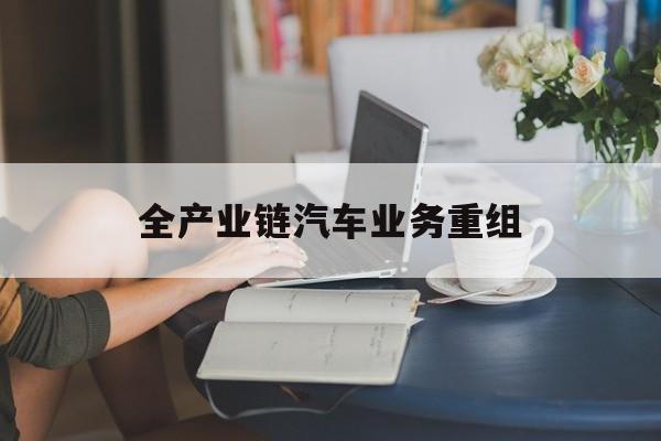广州市全产业链汽车业务重组(全产业链汽车业务重组的意义)